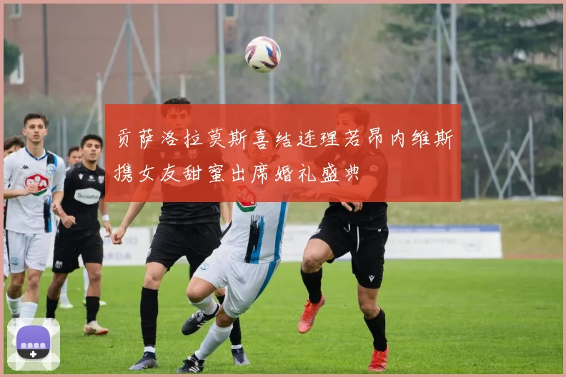 贡萨洛拉莫斯喜结连理若昂内维斯携女友甜蜜出席婚礼盛典