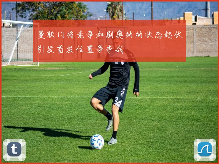曼联门将竞争加剧奥纳纳状态起伏引发首发位置争夺战