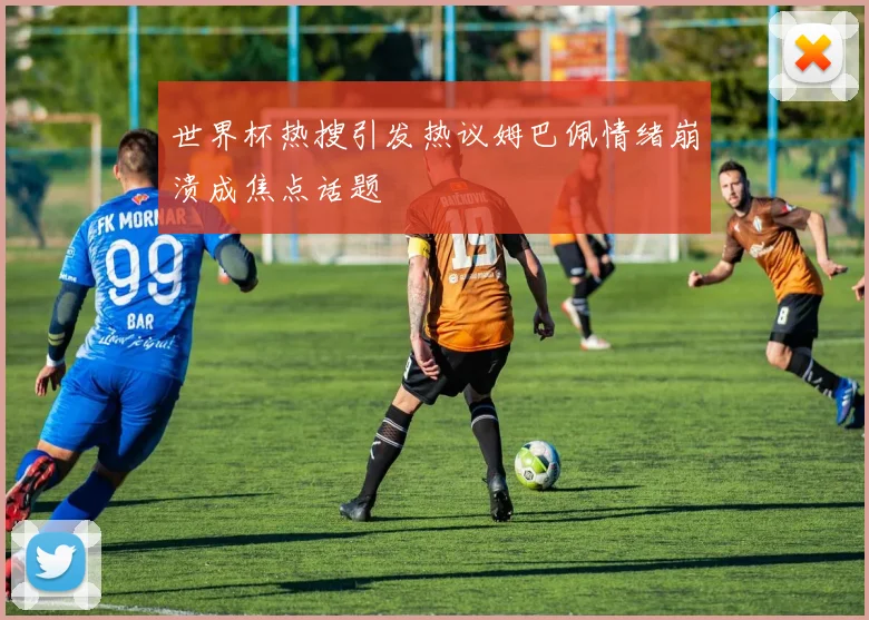 世界杯热搜引发热议姆巴佩情绪崩溃成焦点话题