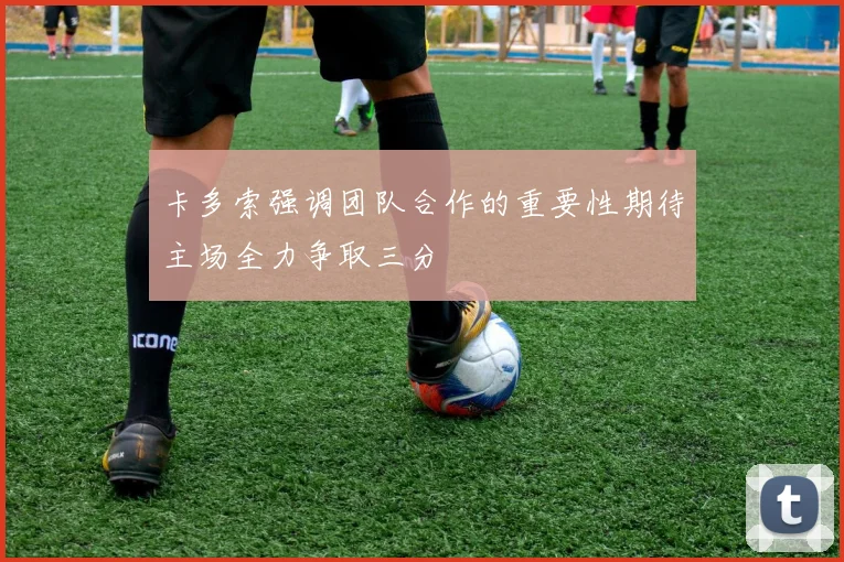 卡多索强调团队合作的重要性期待主场全力争取三分