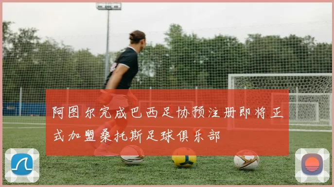 阿图尔完成巴西足协预注册即将正式加盟桑托斯足球俱乐部