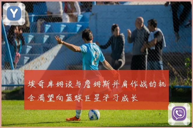 埃奇库姆谈与詹姆斯并肩作战的机会渴望向篮球巨星学习成长