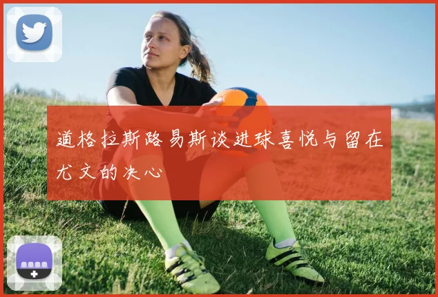 道格拉斯路易斯谈进球喜悦与留在尤文的决心
