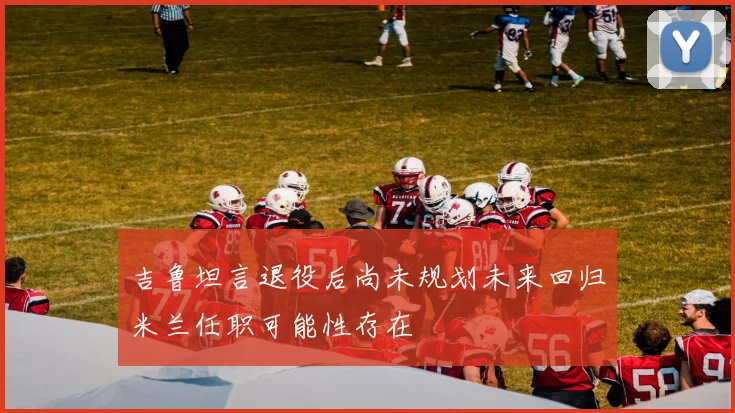 吉鲁坦言退役后尚未规划未来回归米兰任职可能性存在