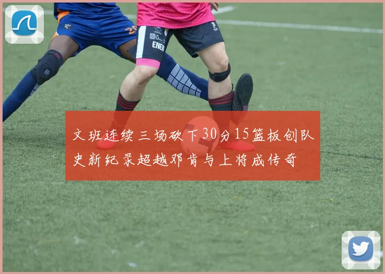 文班连续三场砍下30分15篮板创队史新纪录超越邓肯与上将成传奇