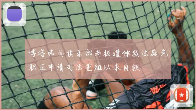 博塔弗戈俱乐部老板遭仲裁法庭免职正申请司法重组以求自救