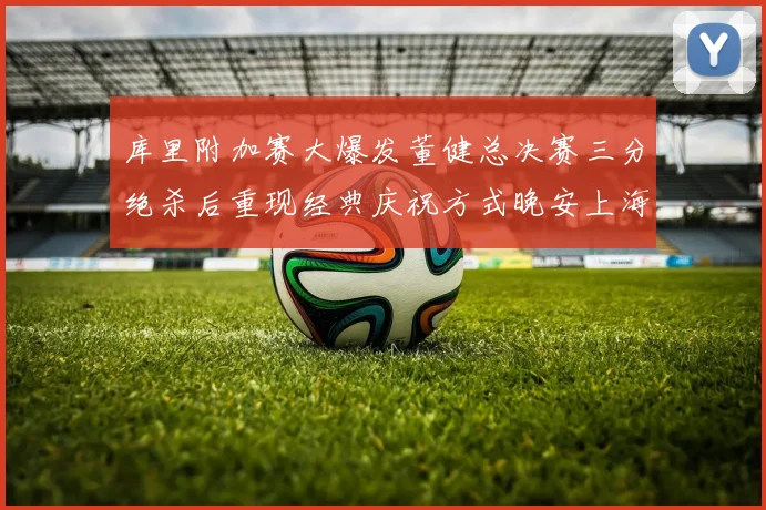 库里附加赛大爆发董健总决赛三分绝杀后重现经典庆祝方式晚安上海