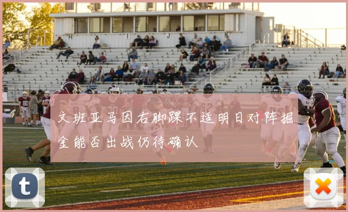 文班亚马因右脚踝不适明日对阵掘金能否出战仍待确认