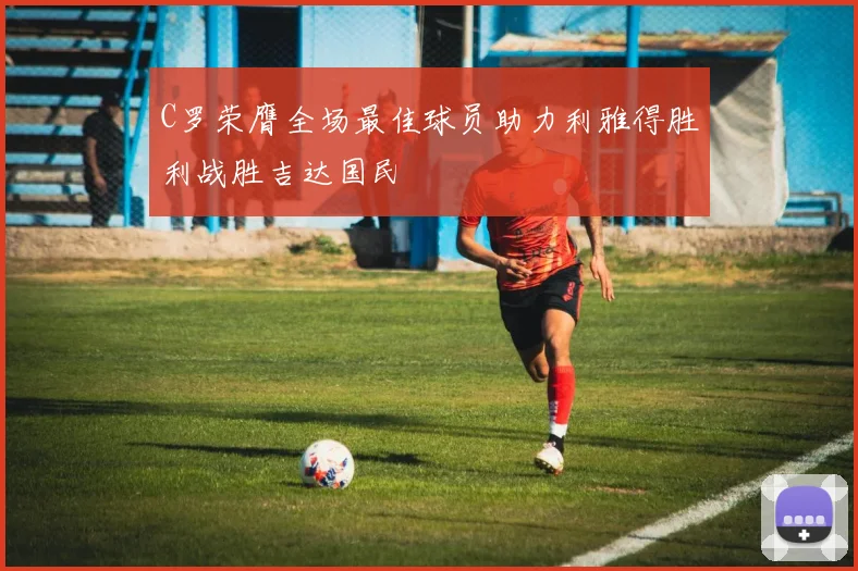 C罗荣膺全场最佳球员助力利雅得胜利战胜吉达国民