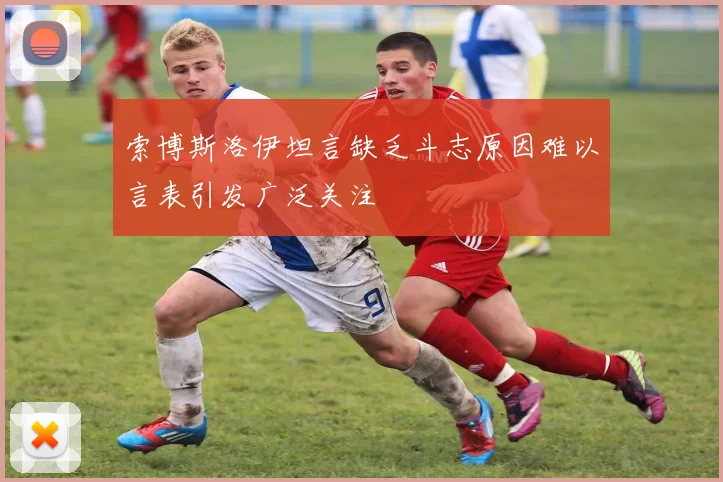 索博斯洛伊坦言缺乏斗志原因难以言表引发广泛关注