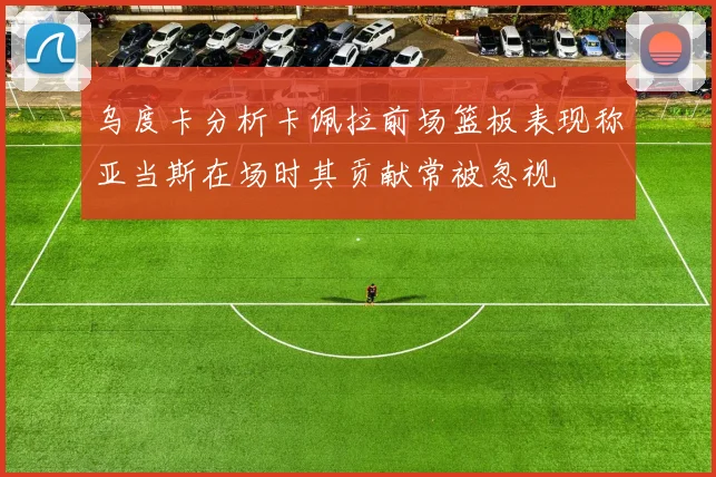 乌度卡分析卡佩拉前场篮板表现称亚当斯在场时其贡献常被忽视