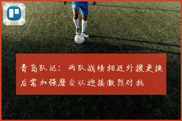 青岛队记：两队战绩相近外援更换后需加强磨合以迎接激烈对抗