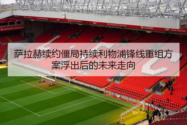 萨拉赫续约僵局持续利物浦锋线重组方案浮出后的未来走向
