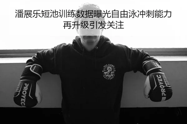 潘展乐短池训练数据曝光自由泳冲刺能力再升级引发关注